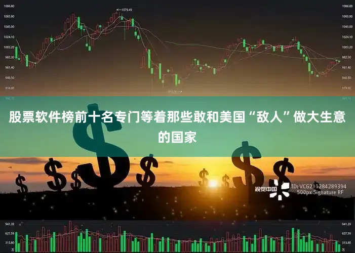 股票软件榜前十名专门等着那些敢和美国“敌人”做大生意的国家